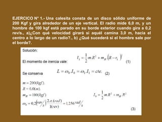 EJERCICO N° 1.- Una calesita consta de un disco sólido uniforme de
200 Kgf y gira alrededor de un eje vertical. El radio mide 6,0 m, y un
hombre de 100 kgf está parado en su borde exterior cuando gira a 0,2
rev/s., a)¿Con qué velocidad girará si aquél camina 3,0 m, hacia el
centro a lo largo de un radio?., b) ¿Qué sucederá si el hombre sale por
el borde?.
 