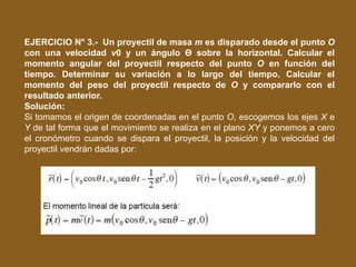 EJERCICIO N° 3.- Un proyectil de masa m es disparado desde el punto O
con una velocidad v0 y un ángulo Ɵ sobre la horizontal. Calcular el
momento angular del proyectil respecto del punto O en función del
tiempo. Determinar su variación a lo largo del tiempo. Calcular el
momento del peso del proyectil respecto de O y compararlo con el
resultado anterior.
Solución:
Si tomamos el origen de coordenadas en el punto O, escogemos los ejes X e
Y de tal forma que el movimiento se realiza en el plano XY y ponemos a cero
el cronómetro cuando se dispara el proyectil, la posición y la velocidad del
proyectil vendrán dadas por:
 