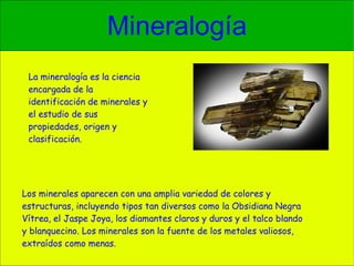 Mineralogía Los minerales aparecen con una amplia variedad de colores y estructuras, incluyendo tipos tan diversos como la Obsidiana Negra Vítrea, el Jaspe Joya, los diamantes claros y duros y el talco blando y blanquecino. Los minerales son la fuente de los metales valiosos, extraídos como menas. La mineralogía es la ciencia encargada de la identificación de minerales y el estudio de sus propiedades, origen y clasificación. 