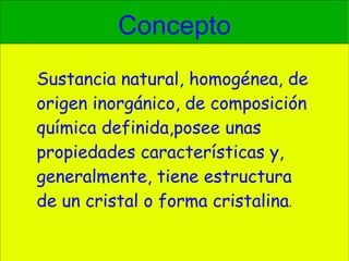 Concepto Sustancia natural, homogénea, de origen inorgánico, de composición química definida,posee unas propiedades características y, generalmente, tiene estructura de un cristal o forma cristalina . 