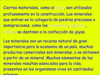 Ciertos materiales, como el  yeso , son utilizados profusamente en la construcción. Los minerales que entran en la categoría de piedras preciosas o semipreciosas, como los  diamantes ,  topacios ,  rubíes , se destinan a la confección de joyas. Los minerales son un recurso natural de gran importancia para la economía de un país, muchos productos comerciales son minerales, o se obtienen a partir de un mineral. Muchos elementos de los minerales resultan esenciales para la vida, presentes en los organismos vivos en cantidades mínimas. 
