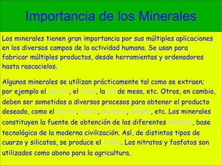 Importancia de los Minerales Los minerales tienen gran importancia por sus múltiples aplicaciones en los diversos campos de la actividad humana. Se usan para fabricar múltiples productos, desde herramientas y ordenadores hasta rascacielos. Algunos minerales se utilizan prácticamente tal como se extraen; por ejemplo el  azufre , el  talco , la  sal  de mesa, etc. Otros, en cambio, deben ser sometidos a diversos procesos para obtener el producto deseado, como el  hierro ,  cobre ,  aluminio ,  estaño , etc. Los minerales constituyen la fuente de obtención de los diferentes  metales , base tecnológica de la moderna civilización. Así, de distintos tipos de cuarzo y silicatos, se produce el  vidrio . Los nitratos y fosfatos son utilizados como abono para la agricultura. 