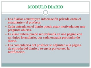 MODULO DIARIOLos diarios constituyen información privada entre el estudiante y el profesor.Cada entrada en el diario puede estar motivada por una pregunta abierta.La clase entera puede ser evaluada en una página con un único formulario, por cada entrada particular de diario.Los comentarios del profesor se adjuntan a la página de entrada del diario y se envía por correo la notificación.