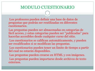 MODULO CUESTIONARIO     Los profesores pueden definir una base de datos de preguntas que podrán ser reutilizadas en diferentes cuestionarios.    Las preguntas pueden ser almacenadas en categorías de fácil acceso, y estas categorías pueden ser "publicadas" para hacerlas accesibles desde cualquier curso del sitio.     Los cuestionarios se califican automáticamente, y pueden ser recalificados si se modifican las preguntas.     Los cuestionarios pueden tener un límite de tiempo a partir del cual no estarán disponibles.     Las preguntas pueden crearse en HTML y con imágenes.     Las preguntas pueden importarse desde archivos de texto externos.