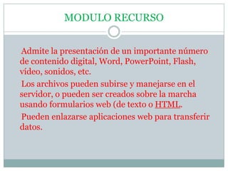 MODULO RECURSOAdmite la presentación de un importante número de contenido digital, Word, PowerPoint, Flash, vídeo, sonidos, etc.    Los archivos pueden subirse y manejarse en el servidor, o pueden ser creados sobre la marcha usando formularios web (de texto o HTML.    Pueden enlazarse aplicaciones web para transferir datos.