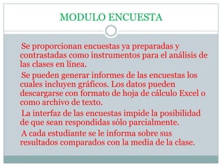 MODULO ENCUESTA    Se proporcionan encuestas ya preparadas y contrastadas como instrumentos para el análisis de las clases en línea.    Se pueden generar informes de las encuestas los cuales incluyen gráficos. Los datos pueden descargarse con formato de hoja de cálculo Excel o como archivo de texto.    La interfaz de las encuestas impide la posibilidad de que sean respondidas sólo parcialmente.    A cada estudiante se le informa sobre sus resultados comparados con la media de la clase.