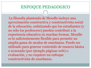 ENFOQUE PEDAGOGICO    La filosofía planteada de Moodle incluye una aproximación constructiva y constructivista social de la educación, enfatizando que los estudiantes (y no sólo los profesores) pueden contribuir a la experiencia educativa en muchas formas. Moodle es lo suficientemente flexible para permitir un amplia gama de modos de enseñanza. Puede ser utilizado para generar contenido de manera básica o avanzada (por ejemplo páginas web) o evaluación, y no requiere un enfoque constructivista de enseñanza.