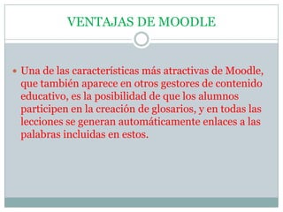 VENTAJAS DE MOODLEUna de las características más atractivas de Moodle, que también aparece en otros gestores de contenido educativo, es la posibilidad de que los alumnos participen en la creación de glosarios, y en todas las lecciones se generan automáticamente enlaces a las palabras incluidas en estos.