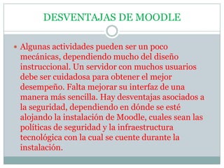 DESVENTAJAS DE MOODLEAlgunas actividades pueden ser un poco mecánicas, dependiendo mucho del diseño instruccional. Un servidor con muchos usuarios debe ser cuidadosa para obtener el mejor desempeño. Falta mejorar su interfaz de una manera más sencilla. Hay desventajas asociados a la seguridad, dependiendo en dónde se esté alojando la instalación de Moodle, cuales sean las políticas de seguridad y la infraestructura tecnológica con la cual se cuente durante la instalación.