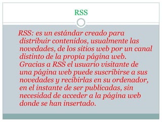 RSSRSS: es un estándar creado para distribuir contenidos, usualmente las novedades, de los sitios web por un canal distinto de la propia página web. Gracias a RSS el usuario visitante de una página web puede suscribirse a sus novedades y recibirlas en su ordenador, en el instante de ser publicadas, sin necesidad de acceder a la página web donde se han insertado. 