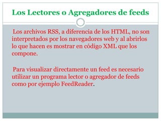 Los Lectores o Agregadores de feeds    Los archivos RSS, a diferencia de los HTML, no son interpretados por los navegadores web y al abrirlos lo que hacen es mostrar en código XML que los compone.     Para visualizar directamente un feed es necesario utilizar un programa lector o agregador de feeds como por ejemplo FeedReader.