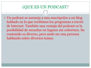 ¿QUE ES UN PODCAST?Un podcast se asemeja a una suscripción a un blog hablado en la que recibimos los programas a través de Internet. También una ventaja del podcast es la posibilidad de escuchar en lugares sin cobertura. Su contenido es diverso, pero suele ser una persona hablando sobre diversos temas.
