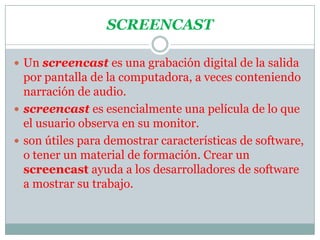 SCREENCASTUn screencast es una grabación digital de la salida por pantalla de la computadora, a veces conteniendo narración de audio. screencast es esencialmente una película de lo que el usuario observa en su monitor.son útiles para demostrar características de software, o tener un material de formación. Crear un screencast ayuda a los desarrolladores de software a mostrar su trabajo.
