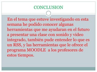 CONCLUSION   En el tema que estuve investigando en esta semana he podido conocer algunas herramientas que me ayudaran en el futuro a presentar una clase con sonido y video integrado, también pude entender lo que es un RSS, y las herramientas que le ofrece el programa MOODLE  a los profesores de estos tiempos.