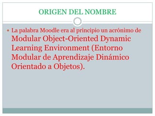 ORIGENDEL NOMBRELa palabra Moodle era al principio un acrónimo de Modular Object-Oriented Dynamic Learning Environment (Entorno Modular de Aprendizaje Dinámico Orientado a Objetos).