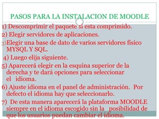 PASOS PARA LA INSTALACION DE MOODLE1) Descomprimir el paquete si esta comprimido. 2)Elegir servidores de aplicaciones.   Elegir una base de dato de varios servidores físico MYSQL Y SQL. 4) Luego elija siguiente. 5) Aparecerá elegir en la esquina superior de la derecha y te dará opciones para seleccionar el  idioma. 6) Ajuste idioma en el panel de administración.  Por defecto el idioma hay que seleccionarlo. 7)  De esta manera aparecerá la plataforma MOODLE siempre en el idioma escogido sin la  posibilidad de que los usuarios puedan cambiar el idioma.  