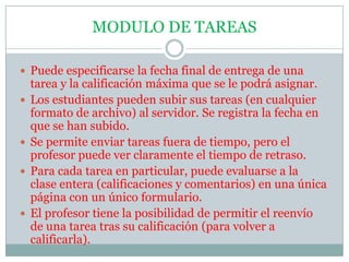 MODULO DE TAREASPuede especificarse la fecha final de entrega de una tarea y la calificación máxima que se le podrá asignar.Los estudiantes pueden subir sus tareas (en cualquier formato de archivo) al servidor. Se registra la fecha en que se han subido.Se permite enviar tareas fuera de tiempo, pero el profesor puede ver claramente el tiempo de retraso.Para cada tarea en particular, puede evaluarse a la clase entera (calificaciones y comentarios) en una única página con un único formulario.El profesor tiene la posibilidad de permitir el reenvío de una tarea tras su calificación (para volver a calificarla).