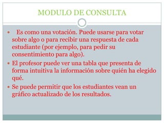 MODULO DE CONSULTA   Es como una votación. Puede usarse para votar sobre algo o para recibir una respuesta de cada estudiante (por ejemplo, para pedir su consentimiento para algo).El profesor puede ver una tabla que presenta de forma intuitiva la información sobre quién ha elegido qué.Se puede permitir que los estudiantes vean un gráfico actualizado de los resultados.