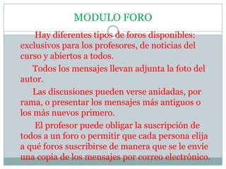 MODULO FORO          Hay diferentes tipos de foros disponibles: exclusivos para los profesores, de noticias del curso y abiertos a todos.         Todos los mensajes llevan adjunta la foto del autor.         Las discusiones pueden verse anidadas, por rama, o presentar los mensajes más antiguos o los más nuevos primero.          El profesor puede obligar la suscripción de todos a un foro o permitir que cada persona elija a qué foros suscribirse de manera que se le envíe una copia de los mensajes por correo electrónico.