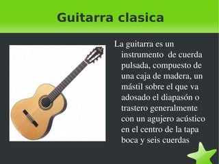 Guitarra clasica La guitarra es un instrumento  de cuerda pulsada, compuesto de una caja de madera, un mástil sobre el que va adosado el diapasón o trastero generalmente con un agujero acústico en el centro de la tapa boca y seis cuerdas 
