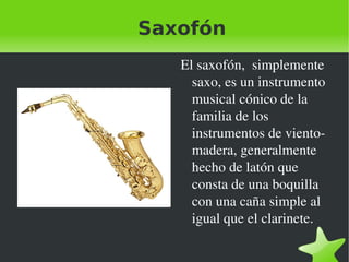 Saxofón El saxofón,  simplemente saxo, es un instrumento musical cónico de la familia de los instrumentos de viento-madera, generalmente hecho de latón que consta de una boquilla con una caña simple al igual que el clarinete. 
