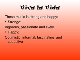 Viva la Vida
These music is strong and happy:
• Stronge:
Vigorous, passionate and lively.
• Happy:
Optimistic, informal, fascinating and
  seductive
 