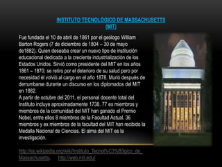 INSTITUTO TECNOLÓGICO DE MASSACHUSETTS
                                   (MIT)
Fue fundada el 10 de abril de 1861 por el geólogo William
Barton Rogers (7 de diciembre de 1804 – 30 de mayo
de1882). Quien deseaba crear un nuevo tipo de institución
educacional dedicada a la creciente industrialización de los
Estados Unidos. Sirvió como presidente del MIT en los años
1861 – 1870; se retiro por el deterioro de su salud pero por
necesidad él volvió al cargo en el año 1878. Murió después de
derrumbarse durante un discurso en los diplomados del MIT
en 1882.
A partir de octubre del 2011, el personal docente total del
Instituto incluye aproximadamente 1738. 77 ex miembros y
miembros de la comunidad del MIT han ganado el Premio
Nobel, entre ellos 8 miembros de la Facultad Actual. 36
miembros y ex miembros de la facultad del MIT han recibido la
Medalla Nacional de Ciencias. El alma del MIT es la
investigación.

http://es.wikipedia.org/wiki/Instituto_Tecnol%C3%B3gico_de_
Massachusetts. http://web.mit.edu/
 