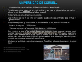 UNIVERSIDAD DE CORNELL
•        La universidad de Cornell nació en 1865 siendo su fundador, Ezra Cornell.
•        Cornell propuso donar terreno de su granja en Ithaca para crear la universidad de sus sueños, y
         además ofreció donar $500.000 de su fortuna personal.
•        Andrew White, se convertiría en su primer rector.
•        Esta institución es una de las ocho universidades estadounidenses aglutinadas bajo el título de
         Liga de la Hiedra .
•        Su régimen es privado, y asiste un total de estudiantes de 19 800, esta cifra se divide en:
           *Carreras de pregrado : 13935 (Ithaca)
            *Carreras de posgrado (7004-Ithaca, 865- Nueva york y 135-Qatar)
•         Con respecto al lema «"Me gustaría fundar una institución donde cualquier persona pueda
         encontrar instrucción en cualquier estudio"», quedó plasmado en el año 1870, cuando las primeras
         mujeres fueron admitidas en las aulas, siendo la primera casa de altos estudios en funcionar de
         manera mixta. Otro ámbito en el que marcó tendencia es en el de las Lenguas, siendo la primera
         en incluir una escuela de lenguas del Lejano Oriente.
•        A lo largo de su historia, cuarenta profesores de Cornell han sido galardonados con el premio
         Nobel.

http://es.wikipedia.org/wiki/Universidad_Cornell
http://luna-laiaia.blogspot.com/2009/02/blog-post_13.html
http://es.wikipedia.org/wiki/Ivy_League
 