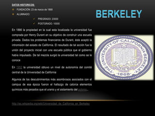 DATOS HISTORICOS:
 FUNDACIÓN: 23 de marzo de 1868
 ALUMNADO:
                      PREGRADO: 23000
                      POSTGRADO: 10000

En 1886 la propiedad en la cual esta localizada la universidad fue
comprada por Henry Durant en su objetivo de construir una escuela
privada. Dados los problemas financieros de Durant, éste aceptó la
intromisión del estado de California. El resultado de tal acción fue la
unión del proyecto inicial con una escuela pública que el gobierno
había impulsado. De tal mezcla surgió la universidad tal como se le
conoce

En 1952 la universidad obtuvo un nivel de autonomía del comité
central de la Universidad de California

Algunos de los descubrimientos más asombrosos asociados con el
campus de esa época fueron el hallazgo de catorce elementos
químicos más pesados que el uranio y el aislamiento del polonio..



http://es.wikipedia.org/wiki/Universidad_de_California_en_Berkeley
 