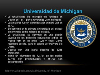 Universidad de Michigan
 La Universidad de Michigan fue fundada en
  Detroit en 1817, por el reverendo John Monteith.
 Las mujeres fueron admitidas por primera vez en
  1870.
 Se convirtió en la primera universidad en utilizar
  el seminario como método de estudio.
 La universidad se convirtió en una opción
  favorita de los brillantes estudiantes judíos de
  Nueva York en los años 1920 y 1930. Como
  resultado de ello, ganó el apodo de "Harvard del
  Oeste.
 Cuenta con una plana docente de 6238
  profesores.
 Tiene un alumnado de 42.761 de los cuales
  27.407 son pregraduados y 15.309 son
  postgraduado


http://en.wikipedia.org/wiki/University_of_Michigan
 
