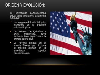 ORIGEN Y EVOLUCIÓN:
  La universidad norteamericana
  actual tiene tres raíces claramente
  definidas:
  •   Los colegios del este del país,
      inspirados en la tradición
      universal inglesa.
  •   Las escuelas de agricultura y
      artes     mecánicas,       cuya
      fundación tiene lugar durante la
      primera guerra civil.
  •   La reforma basada en el
      informe Flexner que introduce
      el modelo alemán en la
      enseñanza            superior
      norteamericana.
 