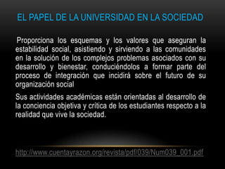 EL PAPEL DE LA UNIVERSIDAD EN LA SOCIEDAD

Proporciona los esquemas y los valores que aseguran la
estabilidad social, asistiendo y sirviendo a las comunidades
en la solución de los complejos problemas asociados con su
desarrollo y bienestar, conduciéndolos a formar parte del
proceso de integración que incidirá sobre el futuro de su
organización social
Sus actividades académicas están orientadas al desarrollo de
la conciencia objetiva y crítica de los estudiantes respecto a la
realidad que vive la sociedad.



http://www.cuentayrazon.org/revista/pdf/039/Num039_001.pdf
 