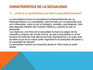 CARACTERISTICA DE LA SEXUALIDAD
1) ¿Cuál es la característica que tiene la sexualidad humana?
La sexualidad humana se caracteriza fundamentalmente por su
heterogeneidad y su complejidad; está formada por componentes que
son irrelevantes, como lo son el biológico, sociales y psicológicos, todo
esto depende también del contexto histórico y cultural en que se
desarrolle.
Los objetivos y los fines de la sexualidad humana se alejan de los
naturales y propios del mundo animal, ya que la sexualidad en el ser
humano se extiende mas allá de los fines reproductivos y el coito; esto
se debe a que en su mayor parte virginidad en la búsqueda del placer y
la necesidad de relación.
La sexualidad humana se encuentra desde la niñez hasta la edad
adulta.
 