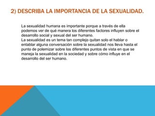 2) DESCRIBA LA IMPORTANCIA DE LA SEXUALIDAD.
La sexualidad humana es importante porque a través de ella
podemos ver de qué manera los diferentes factores influyen sobre el
desarrollo social y sexual del ser humano.
La sexualidad es un tema tan complejo quitan solo el hablar o
entablar alguna conversación sobre la sexualidad nos lleva hasta el
punto de polemizar sobre los diferentes puntos de vista en que se
maneja la sexualidad en la sociedad y sobre cómo influye en el
desarrollo del ser humano.
 