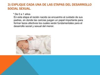3) EXPLIQUE CADA UNA DE LAS ETAPAS DEL DESARROLLO
SOCIAL SEXUAL.
* De 0 a 1 años
En esta etapa el recién nacido se encuentra al cuidado de sus
padres, en donde las caricias juegan un papel importante para
formar lazos afectivos los cuales serán fundamentales para el
desarrollo social y sexual del menor.
 
