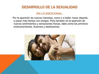 DESARROLLO DE LA SEXUALIDAD
EN LO EMOCIONAL:
Por la aparición de nuevos intereses, como ir a bailar, hacer deporte,
o pasar más tiempo con amigos. Pero también en la aparición de
nuevos sentimientos y sensaciones físicas, tales como los primeros
enamoramientos, ilusiones y desilusiones.
 