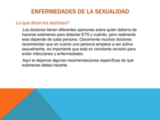 ENFERMEDADES DE LA SEXUALIDAD
Lo que dicen los doctores?
Los doctores tienen diferentes opiniones sobre quién debería de
hacerse exámenes para detectar ETS y cuándo, pero realmente
esto depende de cada persona. Claramente muchos doctores
recomiendan que en cuanto una persona empiece a ser activa
sexualmente, es importante que esté en constante revisión para
evitar infecciones y enfermedades.
Aquí te dejamos algunas recomendaciones específicas de qué
exámenes debes hacerte.
 