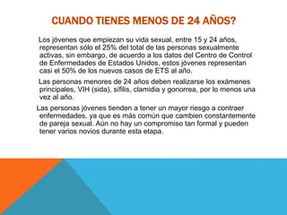 CUANDO TIENES MENOS DE 24 AÑOS?
Los jóvenes que empiezan su vida sexual, entre 15 y 24 años,
representan sólo el 25% del total de las personas sexualmente
activas, sin embargo, de acuerdo a los datos del Centro de Control
de Enfermedades de Estados Unidos, estos jóvenes representan
casi el 50% de los nuevos casos de ETS al año.
Las personas menores de 24 años deben realizarse los exámenes
principales, VIH (sida), sífilis, clamidia y gonorrea, por lo menos una
vez al año.
Las personas jóvenes tienden a tener un mayor riesgo a contraer
enfermedades, ya que es más común que cambien constantemente
de pareja sexual. Aún no hay un compromiso tan formal y pueden
tener varios novios durante esta etapa.
 