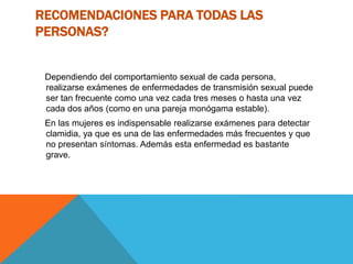 RECOMENDACIONES PARA TODAS LAS
PERSONAS?
Dependiendo del comportamiento sexual de cada persona,
realizarse exámenes de enfermedades de transmisión sexual puede
ser tan frecuente como una vez cada tres meses o hasta una vez
cada dos años (como en una pareja monógama estable).
En las mujeres es indispensable realizarse exámenes para detectar
clamidia, ya que es una de las enfermedades más frecuentes y que
no presentan síntomas. Además esta enfermedad es bastante
grave.
 
