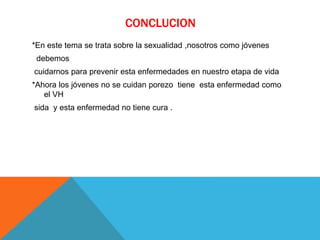 CONCLUCION
*En este tema se trata sobre la sexualidad ,nosotros como jóvenes
debemos
cuidarnos para prevenir esta enfermedades en nuestro etapa de vida
*Ahora los jóvenes no se cuidan porezo tiene esta enfermedad como
el VH
sida y esta enfermedad no tiene cura .
 