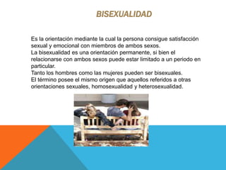 BISEXUALIDAD
Es la orientación mediante la cual la persona consigue satisfacción
sexual y emocional con miembros de ambos sexos.
La bisexualidad es una orientación permanente, si bien el
relacionarse con ambos sexos puede estar limitado a un periodo en
particular.
Tanto los hombres como las mujeres pueden ser bisexuales.
El término posee el mismo origen que aquellos referidos a otras
orientaciones sexuales, homosexualidad y heterosexualidad.
 