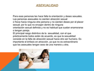 ASEXUALIDAD
Para esas personas les hace falta la orientación y deseo sexuales.
Las personas asexuales no sienten atracción sexual
o física hacia ninguna otra persona y no sienten deseo por el placer
sexual; por lo que no encajan dentro de ninguna
orientación sexual definida y no es habitual que suelan enamorarse
o tengan pareja.
El principal rasgo distintivo de la sexualidad, con el que
prácticamente todos están de acuerdo, es que la sexualidad
consiste en la falta de atracción sexual hacia otro ser humano. Es
importante el énfasis en atracción, ya que no es extraordinario
que los asexuales tengan sexo de una manera u otra.
 