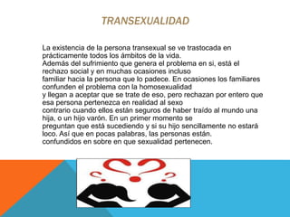TRANSEXUALIDAD
La existencia de la persona transexual se ve trastocada en
prácticamente todos los ámbitos de la vida.
Además del sufrimiento que genera el problema en si, está el
rechazo social y en muchas ocasiones incluso
familiar hacia la persona que lo padece. En ocasiones los familiares
confunden el problema con la homosexualidad
y llegan a aceptar que se trate de eso, pero rechazan por entero que
esa persona pertenezca en realidad al sexo
contrario cuando ellos están seguros de haber traído al mundo una
hija, o un hijo varón. En un primer momento se
preguntan que está sucediendo y si su hijo sencillamente no estará
loco. Así que en pocas palabras, las personas están.
confundidos en sobre en que sexualidad pertenecen.
 