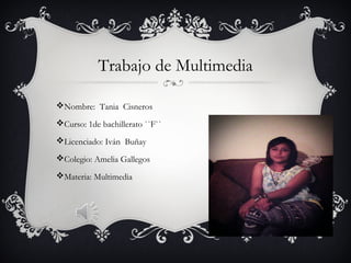 Trabajo de Multimedia
Nombre: Tania Cisneros
Curso: 1de bachillerato ``F``
Licenciado: Iván Buñay
Colegio: Amelia Gallegos
Materia: Multimedia
 