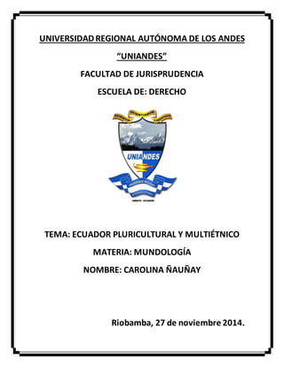 UNIVERSIDAD REGIONAL AUTÓNOMA DE LOS ANDES 
“UNIANDES” 
FACULTAD DE JURISPRUDENCIA 
ESCUELA DE: DERECHO 
TEMA: ECUADOR PLURICULTURAL Y MULTIÉTNICO 
MATERIA: MUNDOLOGÍA 
NOMBRE: CAROLINA ÑAUÑAY 
Riobamba, 27 de noviembre 2014. 
 