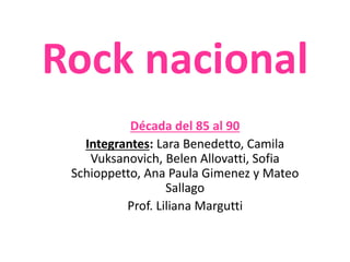 Rock nacional 
Década del 85 al 90 
Integrantes: Lara Benedetto, Camila 
Vuksanovich, Belen Allovatti, Sofia 
Schioppetto, Ana Paula Gimenez y Mateo 
Sallago 
Prof. Liliana Margutti 
 
