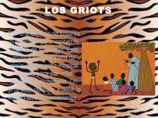 LOS GRIOTS

Son una especie de juglares
 que cantan y transmiten la
 historia de su pueblo. Esta
  música se acompaña de
 algún instrumento musical
    sencillo para dar más
 realismo a su historia. Un
girot está obligado a decir la
verdad en sus narraciones.
 