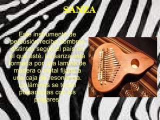 SANZA

    Este instrumento de
 percusión recibe nombres
 distintos según el país en
el que esté. La sanza está
formada por una lamina de
  madera o metal fijada a
  una caja de resonancia.
    La láminas se tocan
    pulsandolas con los
          pulgares.
 