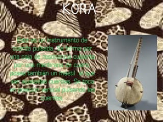 KORA

   Este es un instrumento de
 cuerda pulsada. Se forma por
una caja de resonancia cubierta
 por una menbrana de cuero;
posee también un mástil al que
van ajustadas cuerdas. Se toca
en posición vertical pulsando las
            cuerdas.
 