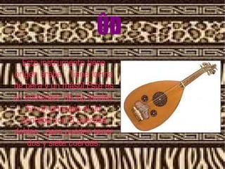 ÛD
  Este instrumento tiene
origen árabe . Tiene forma
de pera y un mástil.Este es
un antecesor de los laúdes.
    En un principio el ûd
  contaba con 5 cuerdas
dobles , pero pueden tener
    dos y siete cuerdas.
 
